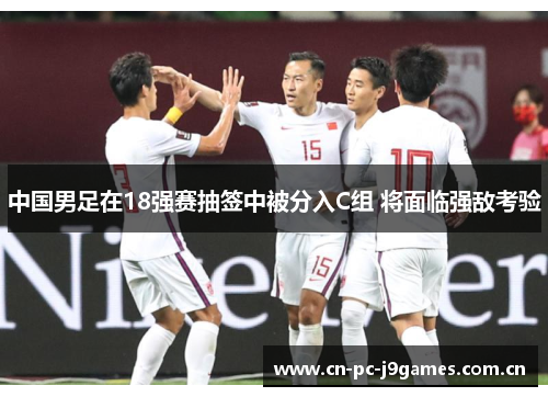 中国男足在18强赛抽签中被分入C组 将面临强敌考验 中国男足在18强赛抽签中被分入C组 将面临强敌考验